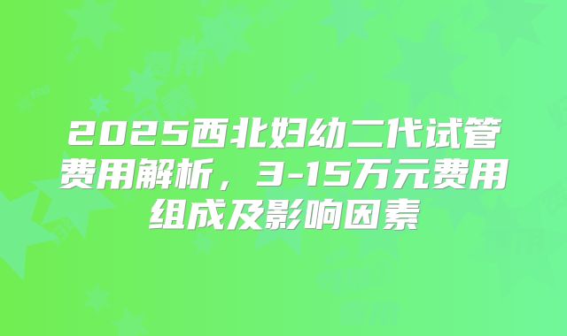 2025西北妇幼二代试管费用解析,3-15万元费用组成及影响因素