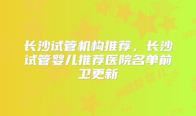 长沙试管机构推荐，长沙试管婴儿推荐医院名单前卫更新