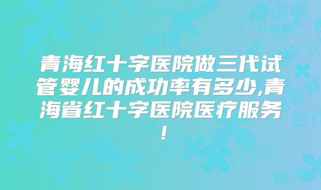 青海红十字医院做三代试管婴儿的成功率有多少,青海省红十字医院医疗服务！