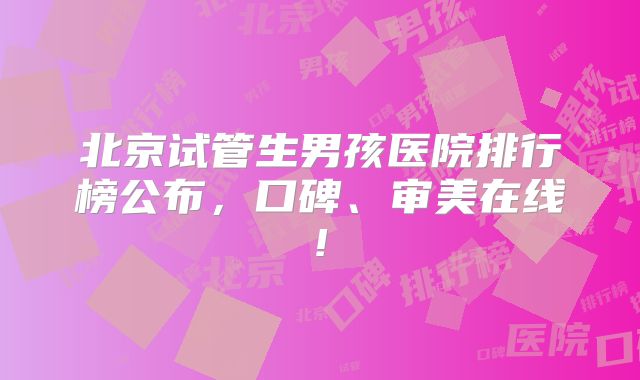 北京试管生男孩医院排行榜公布，口碑、审美在线!