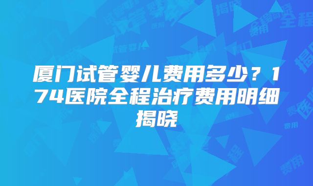 厦门试管婴儿费用多少？174医院全程治疗费用明细揭晓