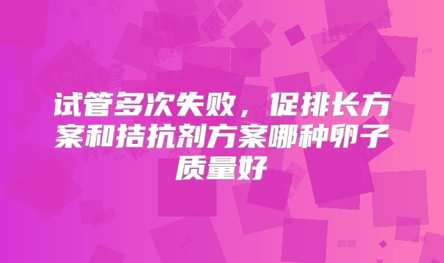 试管多次失败，促排长方案和拮抗剂方案哪种卵子质量好