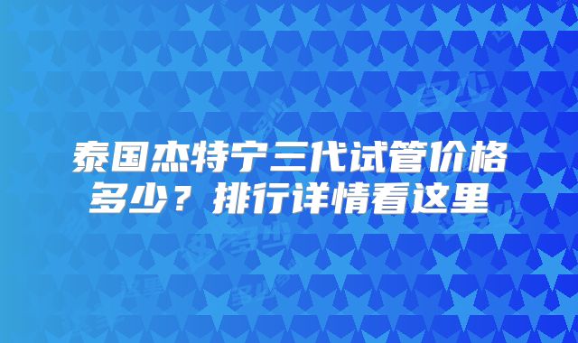 泰国杰特宁三代试管价格多少？排行详情看这里