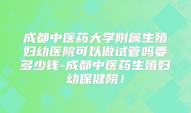 成都中医药大学附属生殖妇幼医院可以做试管吗要多少钱-成都中医药生殖妇幼保健院!