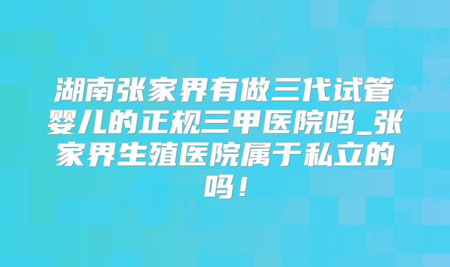 湖南张家界有做三代试管婴儿的正规三甲医院吗_张家界生殖医院属于私立的吗！