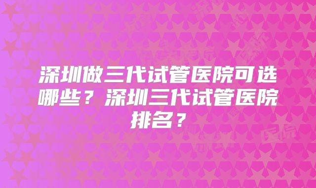 深圳做三代试管医院可选哪些？深圳三代试管医院排名？