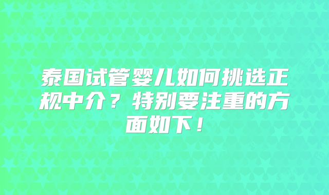 泰国试管婴儿如何挑选正规中介？特别要注重的方面如下！
