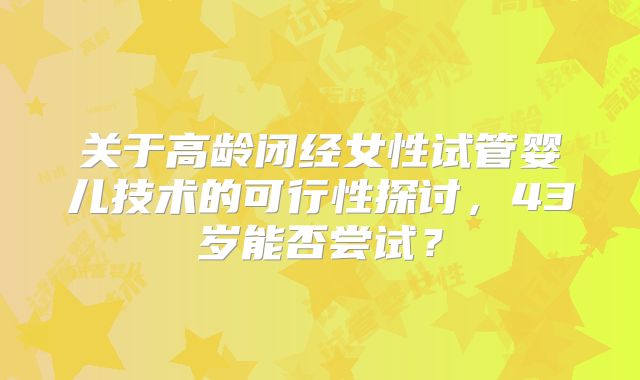 关于高龄闭经女性试管婴儿技术的可行性探讨，43岁能否尝试？