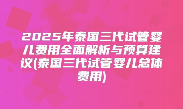 2025年泰国三代试管婴儿费用全面解析与预算建议(泰国三代试管婴儿总体费用)