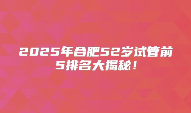 2025年合肥52岁试管前5排名大揭秘!