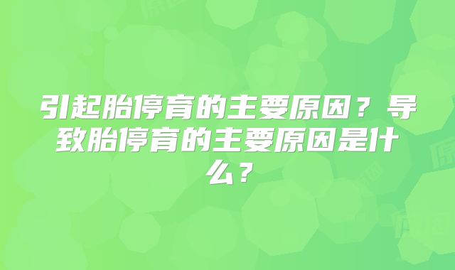 引起胎停育的主要原因?导致胎停育的主要原因是什么?