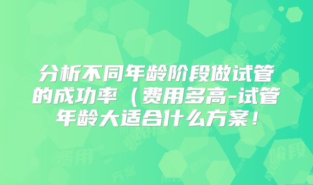 分析不同年龄阶段做试管的成功率（费用多高-试管年龄大适合什么方案！