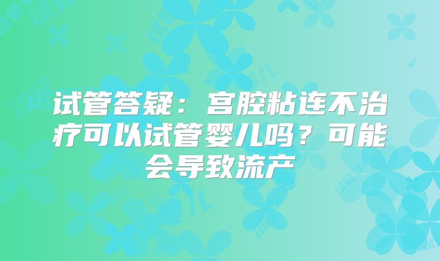 试管答疑:宫腔粘连不治疗可以试管婴儿吗?可能会导致流产