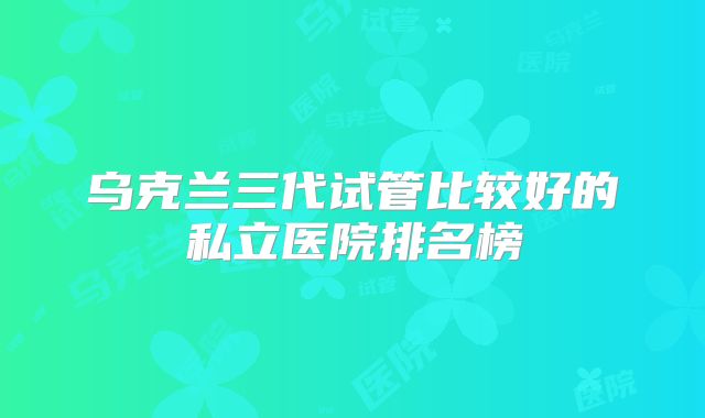 乌克兰三代试管比较好的私立医院排名榜