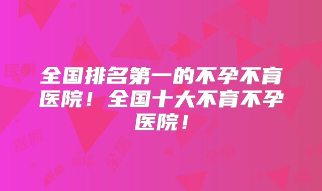 全国排名第一的不孕不育医院！全国十大不育不孕医院！