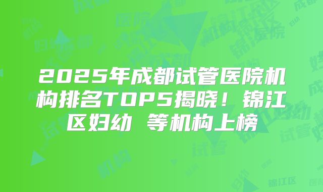 2025年成都试管医院机构排名TOP5揭晓!锦江区妇幼 等机构上榜