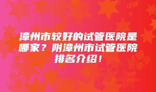 漳州市较好的试管医院是哪家？附漳州市试管医院排名介绍！