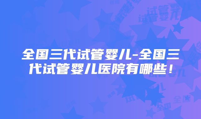 全国三代试管婴儿-全国三代试管婴儿医院有哪些!