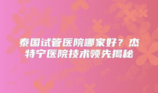 泰国试管医院哪家好？杰特宁医院技术领先揭秘