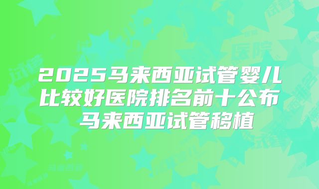 2025马来西亚试管婴儿比较好医院排名前十公布 马来西亚试管移植