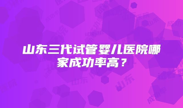 山东三代试管婴儿医院哪家成功率高?