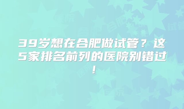 39岁想在合肥做试管？这5家排名前列的医院别错过！
