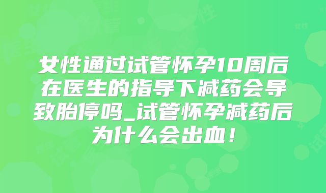 女性通过试管怀孕10周后在医生的指导下减药会导致胎停吗_试管怀孕减药后为什么会出血！