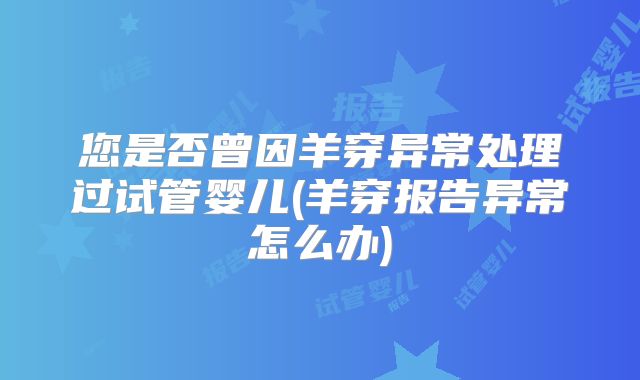 您是否曾因羊穿异常处理过试管婴儿(羊穿报告异常怎么办)