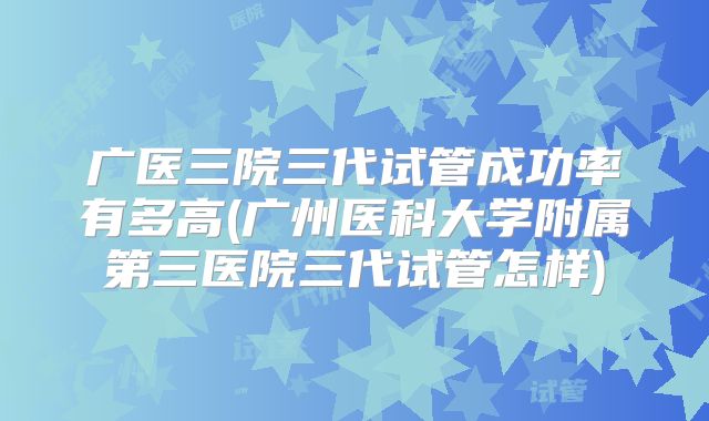 广医三院三代试管成功率有多高(广州医科大学附属第三医院三代试管怎样)
