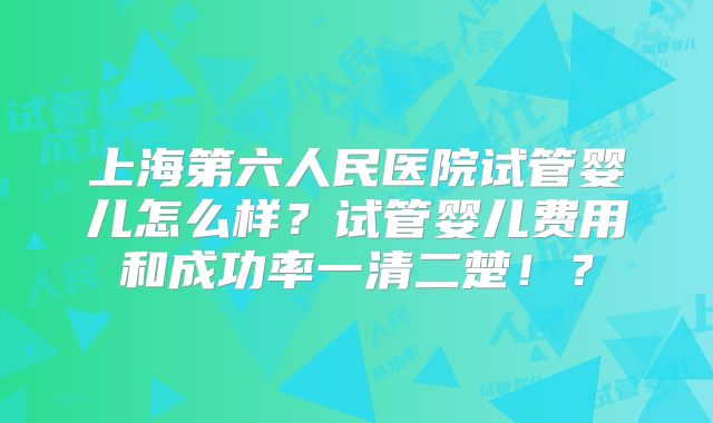 上海第六人民医院试管婴儿怎么样？试管婴儿费用和成功率一清二楚！？