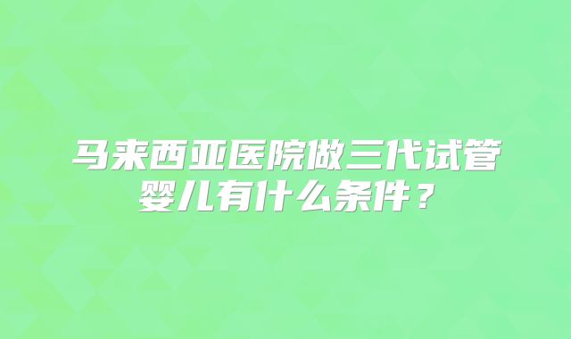 马来西亚医院做三代试管婴儿有什么条件？