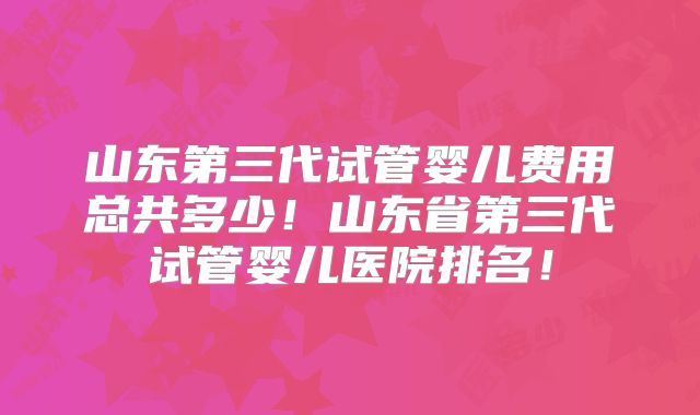 山东第三代试管婴儿费用总共多少！山东省第三代试管婴儿医院排名！