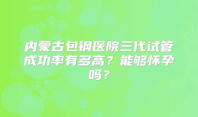 内蒙古包钢医院三代试管成功率有多高？能够怀孕吗？