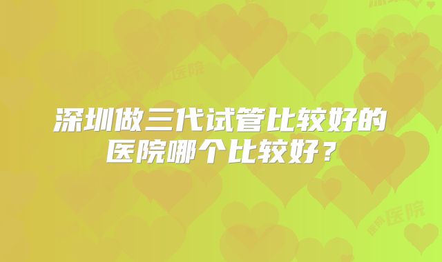 深圳做三代试管比较好的医院哪个比较好？