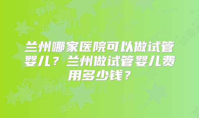 兰州哪家医院可以做试管婴儿？兰州做试管婴儿费用多少钱？