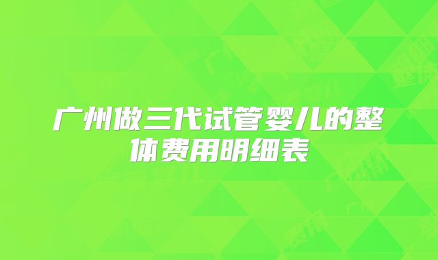 广州做三代试管婴儿的整体费用明细表