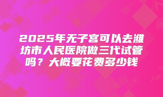 2025年无子宫可以去潍坊市人民医院做三代试管吗？大概要花费多少钱