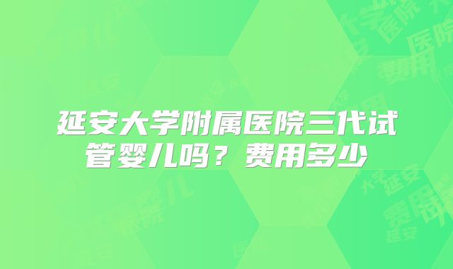 延安大学附属医院三代试管婴儿吗?费用多少