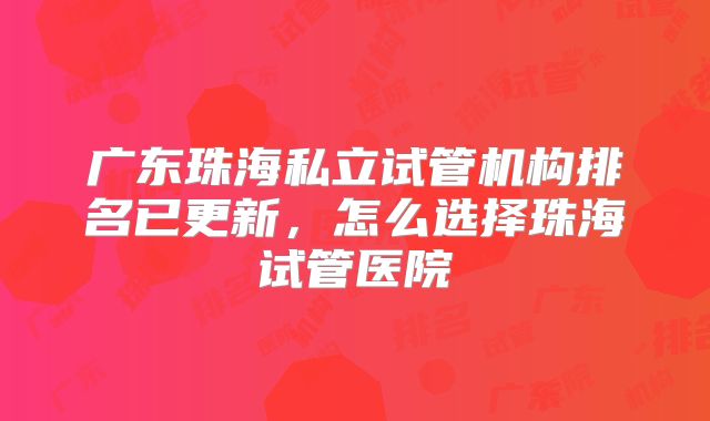 广东珠海私立试管机构排名已更新，怎么选择珠海试管医院