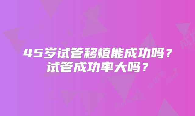 45岁试管移植能成功吗？试管成功率大吗？