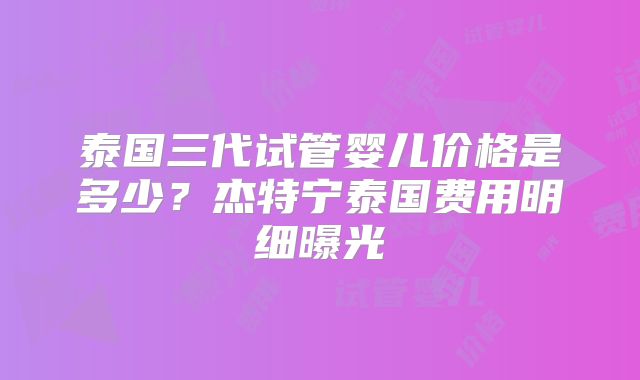 泰国三代试管婴儿价格是多少？杰特宁泰国费用明细曝光