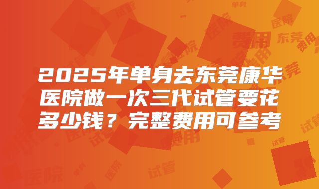 2025年单身去东莞康华医院做一次三代试管要花多少钱？完整费用可参考