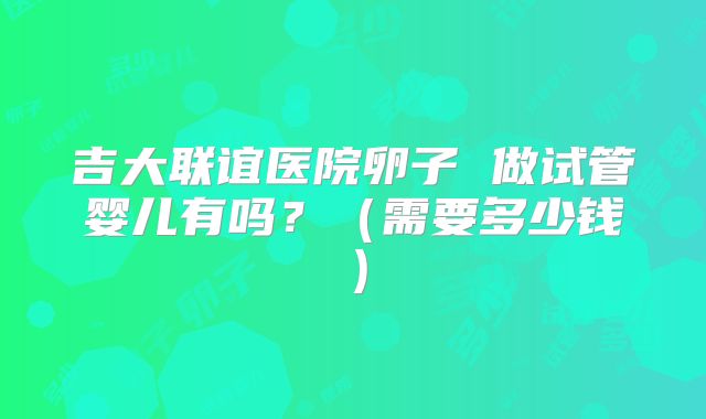 吉大联谊医院卵子 做试管婴儿有吗?(需要多少钱)