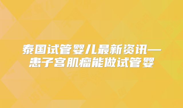 泰国试管婴儿最新资讯—患子宫肌瘤能做试管婴
