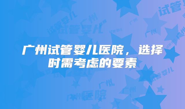 广州试管婴儿医院，选择时需考虑的要素