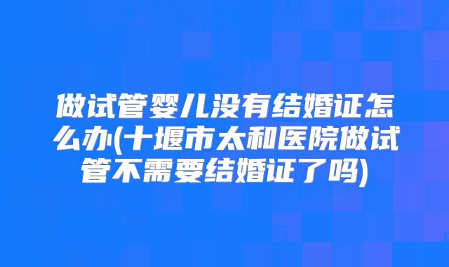 做试管婴儿没有结婚证怎么办(十堰市太和医院做试管不需要结婚证了吗)