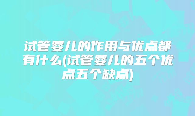 试管婴儿的作用与优点都有什么(试管婴儿的五个优点五个缺点)