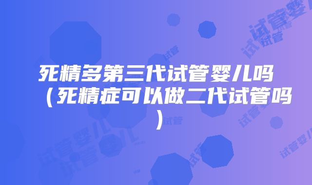 死精多第三代试管婴儿吗（死精症可以做二代试管吗）