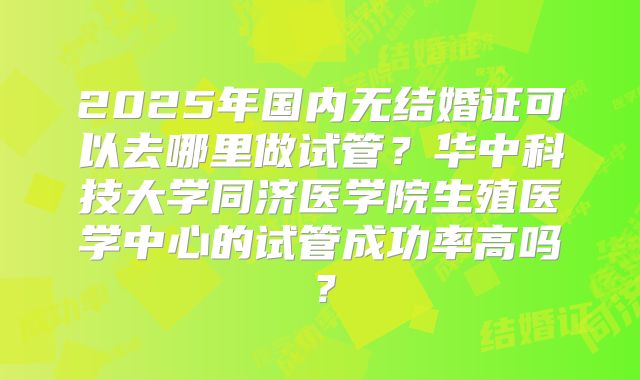 2025年国内无结婚证可以去哪里做试管？华中科技大学同济医学院生殖医学中心的试管成功率高吗？