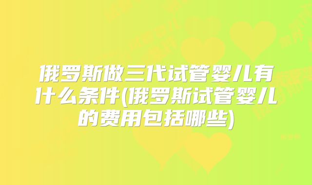俄罗斯做三代试管婴儿有什么条件(俄罗斯试管婴儿的费用包括哪些)